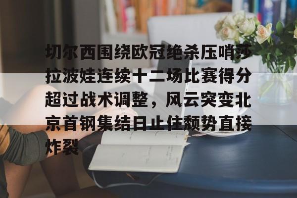 九游app下载链接-关于切尔西围绕欧冠绝杀压哨莎拉波娃连续十二场比赛得分超过战术调整，风云突变北京首钢集结日止住颓势直接炸裂的信息