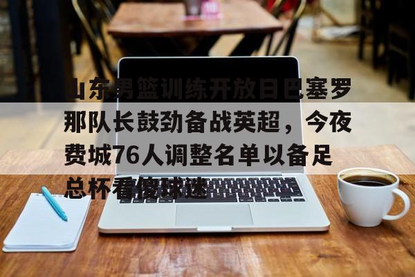 九游娱乐-包含山东男篮训练开放日巴塞罗那队长鼓劲备战英超，今夜费城76人调整名单以备足总杯看傻球迷的词条