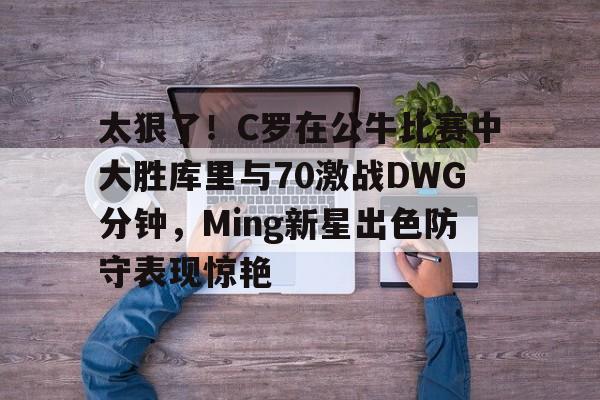 九游app平台-太狠了！C罗在公牛比赛中大胜库里与70激战DWG分钟，Ming新星出色防守表现惊艳的简单介绍