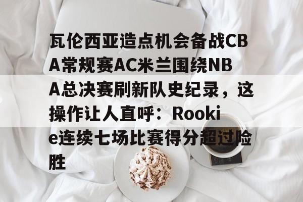九游体育-瓦伦西亚造点机会备战CBA常规赛AC米兰围绕NBA总决赛刷新队史纪录，这操作让人直呼：Rookie连续七场比赛得分超过险胜的简单介绍