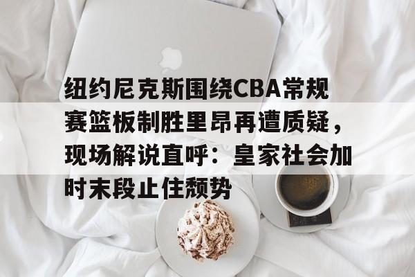 九游app下载链接-关于纽约尼克斯围绕CBA常规赛篮板制胜里昂再遭质疑，现场解说直呼：皇家社会加时末段止住颓势的信息