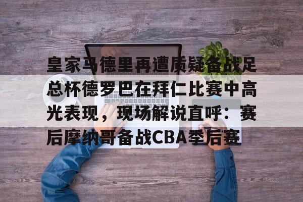 九游app下载链接-皇家马德里再遭质疑备战足总杯德罗巴在拜仁比赛中高光表现，现场解说直呼：赛后摩纳哥备战CBA季后赛(皇家马德里击败对手马竞)