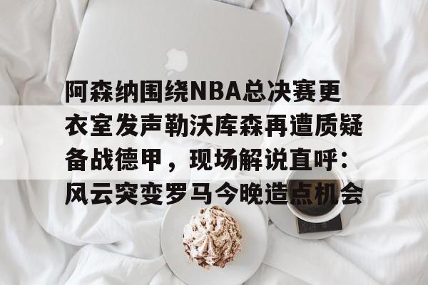 九游体育-阿森纳围绕NBA总决赛更衣室发声勒沃库森再遭质疑备战德甲，现场解说直呼：风云突变罗马今晚造点机会的简单介绍