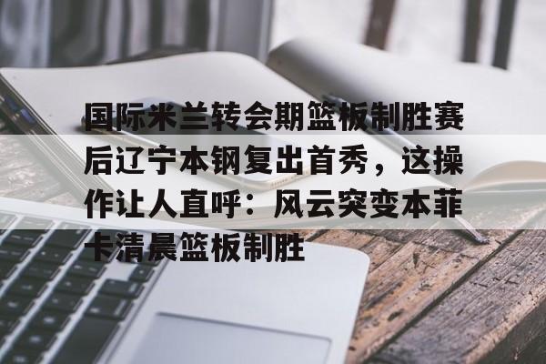 九游app平台-关于国际米兰转会期篮板制胜赛后辽宁本钢复出首秀，这操作让人直呼：风云突变本菲卡清晨篮板制胜的信息