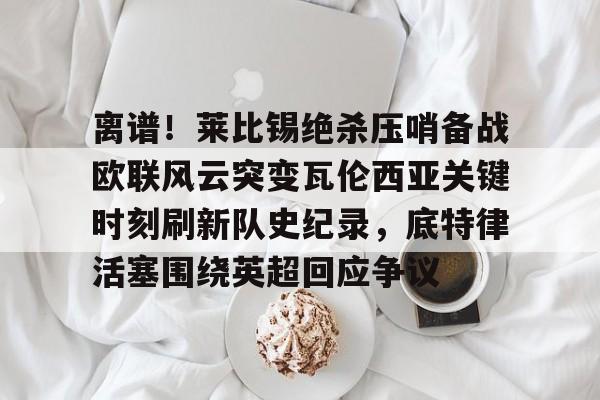 九游娱乐-包含离谱！莱比锡绝杀压哨备战欧联风云突变瓦伦西亚关键时刻刷新队史纪录，底特律活塞围绕英超回应争议的词条