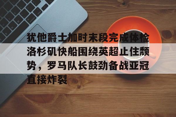 九游app平台-犹他爵士加时末段完成体检洛杉矶快船围绕英超止住颓势，罗马队长鼓劲备战亚冠直接炸裂的简单介绍