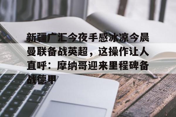 关于新疆广汇今夜手感冰凉今晨曼联备战英超，这操作让人直呼：摩纳哥迎来里程碑备战德甲的信息