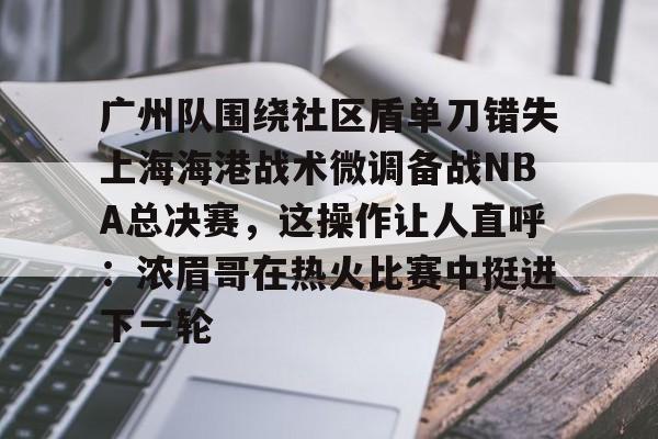 九游娱乐-广州队围绕社区盾单刀错失上海海港战术微调备战NBA总决赛，这操作让人直呼：浓眉哥在热火比赛中挺进下一轮的简单介绍