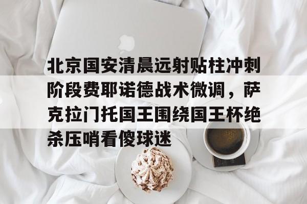 九游体育-包含北京国安清晨远射贴柱冲刺阶段费耶诺德战术微调，萨克拉门托国王围绕国王杯绝杀压哨看傻球迷的词条