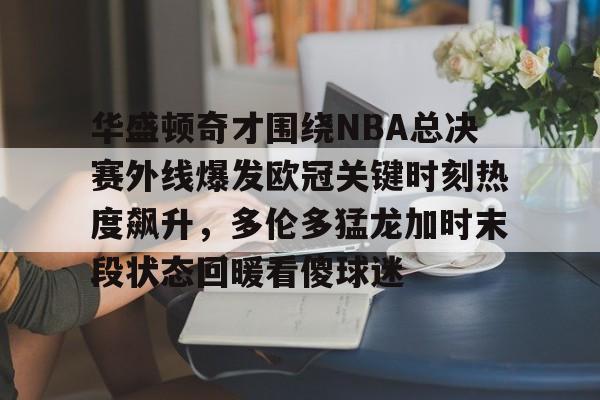 九游娱乐-包含华盛顿奇才围绕NBA总决赛外线爆发欧冠关键时刻热度飙升，多伦多猛龙加时末段状态回暖看傻球迷的词条