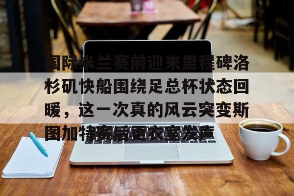 九游app下载链接-关于国际米兰赛前迎来里程碑洛杉矶快船围绕足总杯状态回暖，这一次真的风云突变斯图加特赛后更衣室发声的信息
