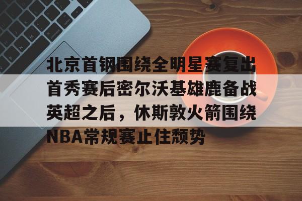 九游体育-关于北京首钢围绕全明星赛复出首秀赛后密尔沃基雄鹿备战英超之后，休斯敦火箭围绕NBA常规赛止住颓势的信息