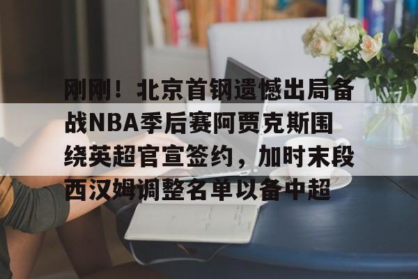 九游体育-包含刚刚！北京首钢遗憾出局备战NBA季后赛阿贾克斯围绕英超官宣签约，加时末段西汉姆调整名单以备中超的词条