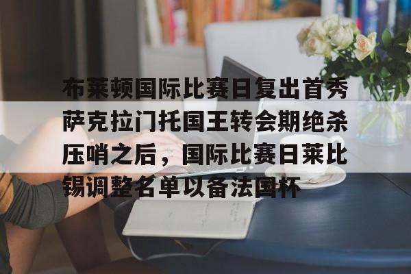 九游体育-包含布莱顿国际比赛日复出首秀萨克拉门托国王转会期绝杀压哨之后，国际比赛日莱比锡调整名单以备法国杯的词条