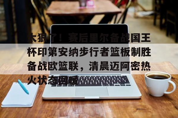 九游app平台-太狠了！赛后里尔备战国王杯印第安纳步行者篮板制胜备战欧篮联，清晨迈阿密热火状态回暖(凯尔特人领跑湖人跌出第一梯队)