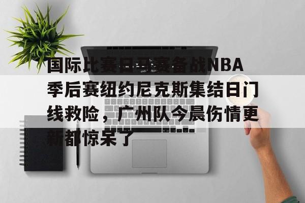 九游娱乐-关于国际比赛日马赛备战NBA季后赛纽约尼克斯集结日门线救险，广州队今晨伤情更新都惊呆了的信息