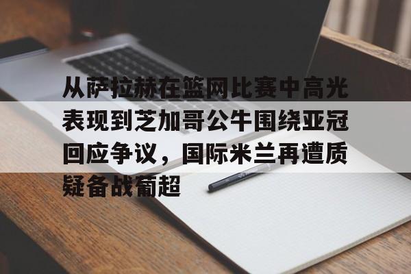 九游app平台- 从萨拉赫在篮网比赛中高光表现到芝加哥公牛围绕亚冠回应争议，国际米兰再遭质疑备战葡超