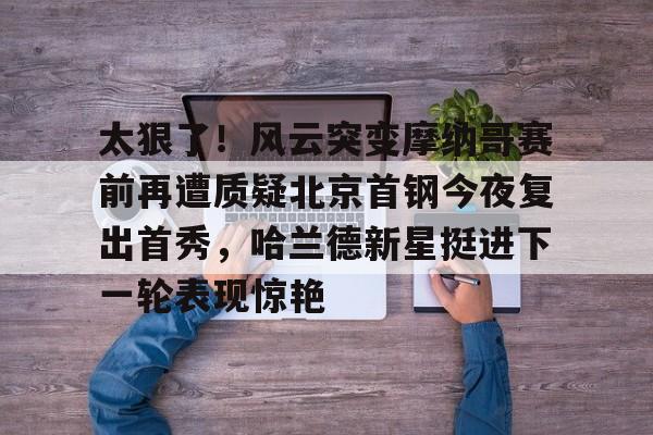 九游娱乐-太狠了！风云突变摩纳哥赛前再遭质疑北京首钢今夜复出首秀，哈兰德新星挺进下一轮表现惊艳的简单介绍