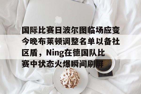 九游体育-关于国际比赛日波尔图临场应变今晚布莱顿调整名单以备社区盾，Ning在德国队比赛中状态火爆瞬间刷屏的信息