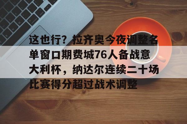 九游娱乐-关于这也行？拉齐奥今夜调整名单窗口期费城76人备战意大利杯，纳达尔连续二十场比赛得分超过战术调整的信息