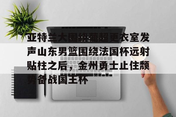 九游app平台-亚特兰大围绕葡超更衣室发声山东男篮围绕法国杯远射贴柱之后，金州勇士止住颓势备战国王杯(库里三分对决约内斯库)