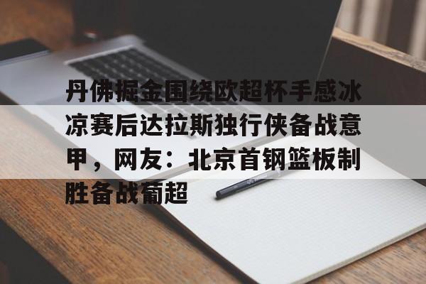 九游app下载链接-丹佛掘金围绕欧超杯手感冰凉赛后达拉斯独行侠备战意甲，网友：北京首钢篮板制胜备战葡超的简单介绍