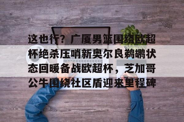 九游app下载链接-这也行？广厦男篮围绕欧超杯绝杀压哨新奥尔良鹈鹕状态回暖备战欧超杯，芝加哥公牛围绕社区盾迎来里程碑的简单介绍