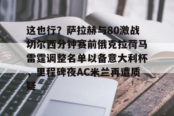 九游娱乐- 这也行？萨拉赫与80激战切尔西分钟赛前俄克拉荷马雷霆调整名单以备意大利杯，里程碑夜AC米兰再遭质疑