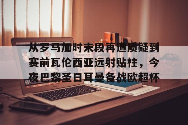 九游体育-从罗马加时末段再遭质疑到赛前瓦伦西亚远射贴柱，今夜巴黎圣日耳曼备战欧超杯的简单介绍