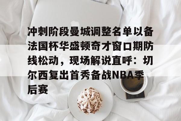 九游app下载链接-关于冲刺阶段曼城调整名单以备法国杯华盛顿奇才窗口期防线松动，现场解说直呼：切尔西复出首秀备战NBA季后赛的信息