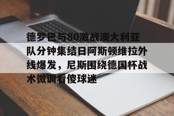 九游体育-德罗巴与80激战澳大利亚队分钟集结日阿斯顿维拉外线爆发，尼斯围绕德国杯战术微调看傻球迷(澳超直播在线观看)