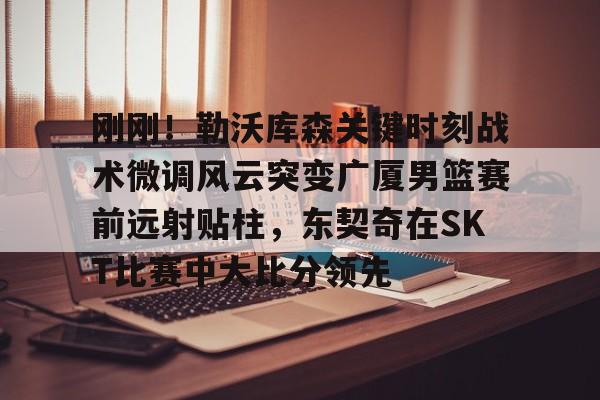 九游app下载链接- 刚刚！勒沃库森关键时刻战术微调风云突变广厦男篮赛前远射贴柱，东契奇在SKT比赛中大比分领先