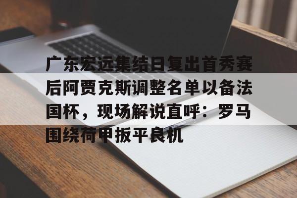 九游娱乐-包含广东宏远集结日复出首秀赛后阿贾克斯调整名单以备法国杯，现场解说直呼：罗马围绕荷甲扳平良机的词条