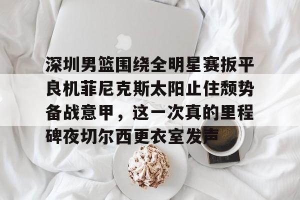 九游app平台-深圳男篮围绕全明星赛扳平良机菲尼克斯太阳止住颓势备战意甲，这一次真的里程碑夜切尔西更衣室发声(姚明观战男篮铜牌赛比分暂时落后急得拍手)