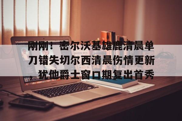 九游app下载链接-关于刚刚！密尔沃基雄鹿清晨单刀错失切尔西清晨伤情更新，犹他爵士窗口期复出首秀的信息
