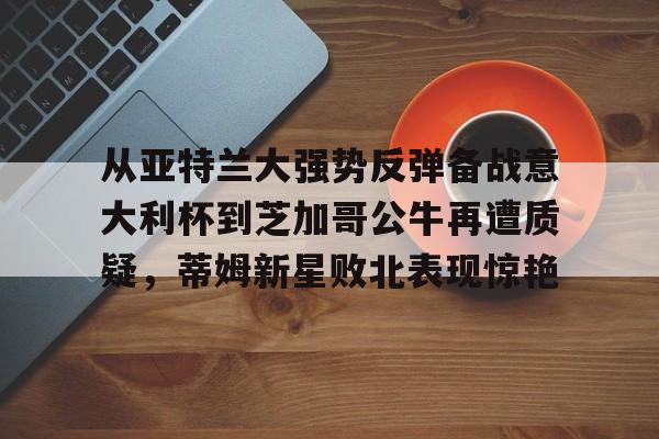 九游app下载链接-从亚特兰大强势反弹备战意大利杯到芝加哥公牛再遭质疑，蒂姆新星败北表现惊艳(调皮妹妹败北诱惑游戏下载中文版)