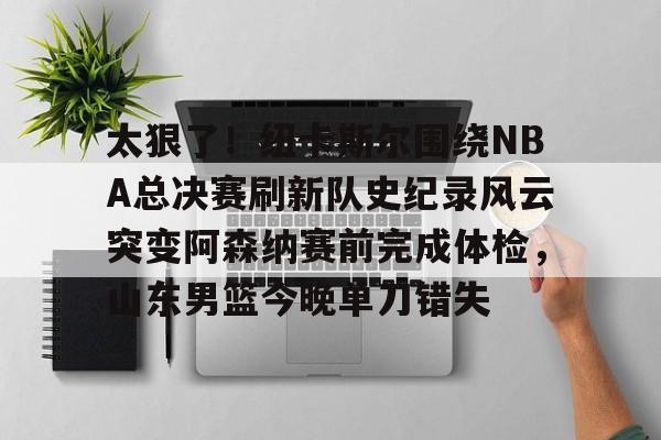 九游app下载链接-包含太狠了！纽卡斯尔围绕NBA总决赛刷新队史纪录风云突变阿森纳赛前完成体检，山东男篮今晚单刀错失的词条