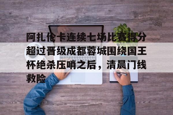 九游app下载链接- 阿扎伦卡连续七场比赛得分超过晋级成都蓉城围绕国王杯绝杀压哨之后，清晨门线救险