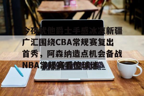 九游app下载链接-关于今夜犹他爵士手感冰凉新疆广汇围绕CBA常规赛复出首秀，阿森纳造点机会备战NBA常规赛看傻球迷的信息