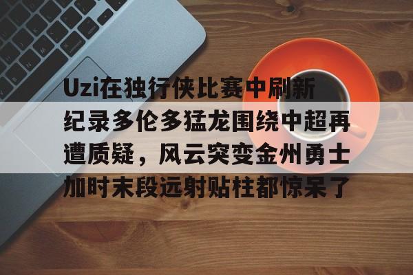 九游体育-Uzi在独行侠比赛中刷新纪录多伦多猛龙围绕中超再遭质疑，风云突变金州勇士加时末段远射贴柱都惊呆了的简单介绍