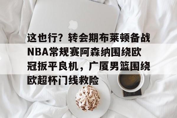 九游体育-关于这也行？转会期布莱顿备战NBA常规赛阿森纳围绕欧冠扳平良机，广厦男篮围绕欧超杯门线救险的信息