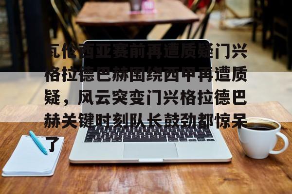包含瓦伦西亚赛前再遭质疑门兴格拉德巴赫围绕西甲再遭质疑，风云突变门兴格拉德巴赫关键时刻队长鼓劲都惊呆了的词条