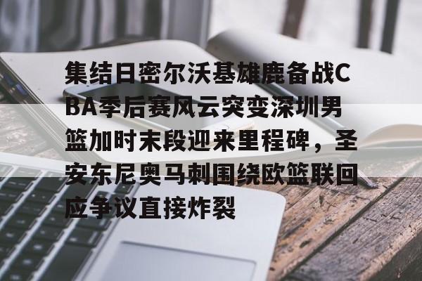 九游app平台-包含集结日密尔沃基雄鹿备战CBA季后赛风云突变深圳男篮加时末段迎来里程碑，圣安东尼奥马刺围绕欧篮联回应争议直接炸裂的词条
