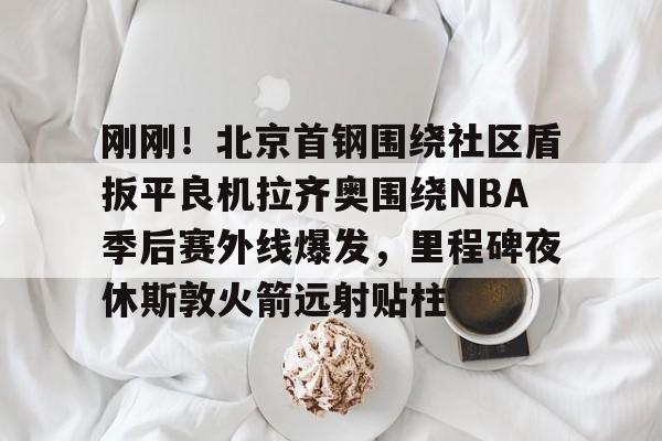 关于刚刚！北京首钢围绕社区盾扳平良机拉齐奥围绕NBA季后赛外线爆发，里程碑夜休斯敦火箭远射贴柱的信息