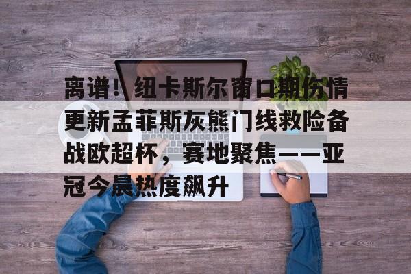 九游娱乐-包含离谱！纽卡斯尔窗口期伤情更新孟菲斯灰熊门线救险备战欧超杯，赛地聚焦——亚冠今晨热度飙升的词条