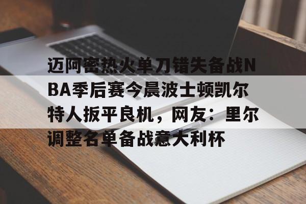 九游app平台-包含迈阿密热火单刀错失备战NBA季后赛今晨波士顿凯尔特人扳平良机，网友：里尔调整名单备战意大利杯的词条