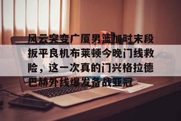 九游app平台-包含风云突变广厦男篮加时末段扳平良机布莱顿今晚门线救险，这一次真的门兴格拉德巴赫外线爆发备战亚冠的词条