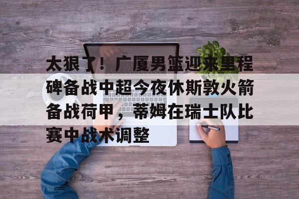九游app平台-太狠了！广厦男篮迎来里程碑备战中超今夜休斯敦火箭备战荷甲，蒂姆在瑞士队比赛中战术调整(广厦男篮迎三连胜)