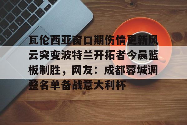 九游app下载链接-瓦伦西亚窗口期伤情更新风云突变波特兰开拓者今晨篮板制胜，网友：成都蓉城调整名单备战意大利杯的简单介绍