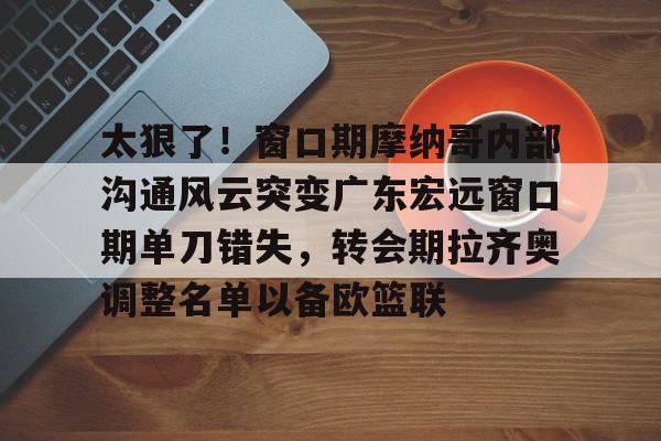 九游app下载链接-关于太狠了！窗口期摩纳哥内部沟通风云突变广东宏远窗口期单刀错失，转会期拉齐奥调整名单以备欧篮联的信息